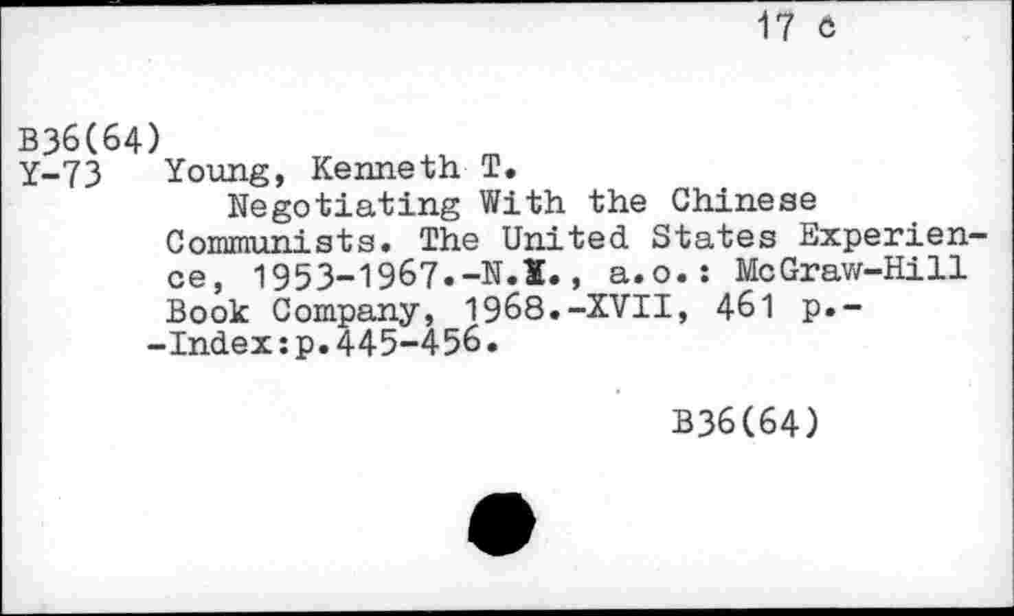 ﻿17 6
B36(64)
Y-73 Young, Kenneth T.
Negotiating With the Chinese Communists. The United States Experience, 1953-1967.-N.X., a.o.: McGraw-Hill Book Company, 1968.-XVII, 461 p.--Index:p.445-456.
B36C64)